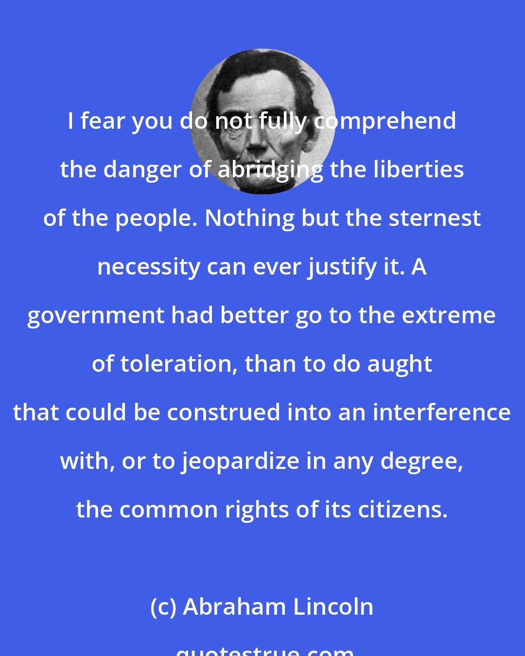 Abraham Lincoln: I fear you do not fully comprehend the danger of abridging the liberties of the people. Nothing but the sternest necessity can ever justify it. A government had better go to the extreme of toleration, than to do aught that could be construed into an interference with, or to jeopardize in any degree, the common rights of its citizens.