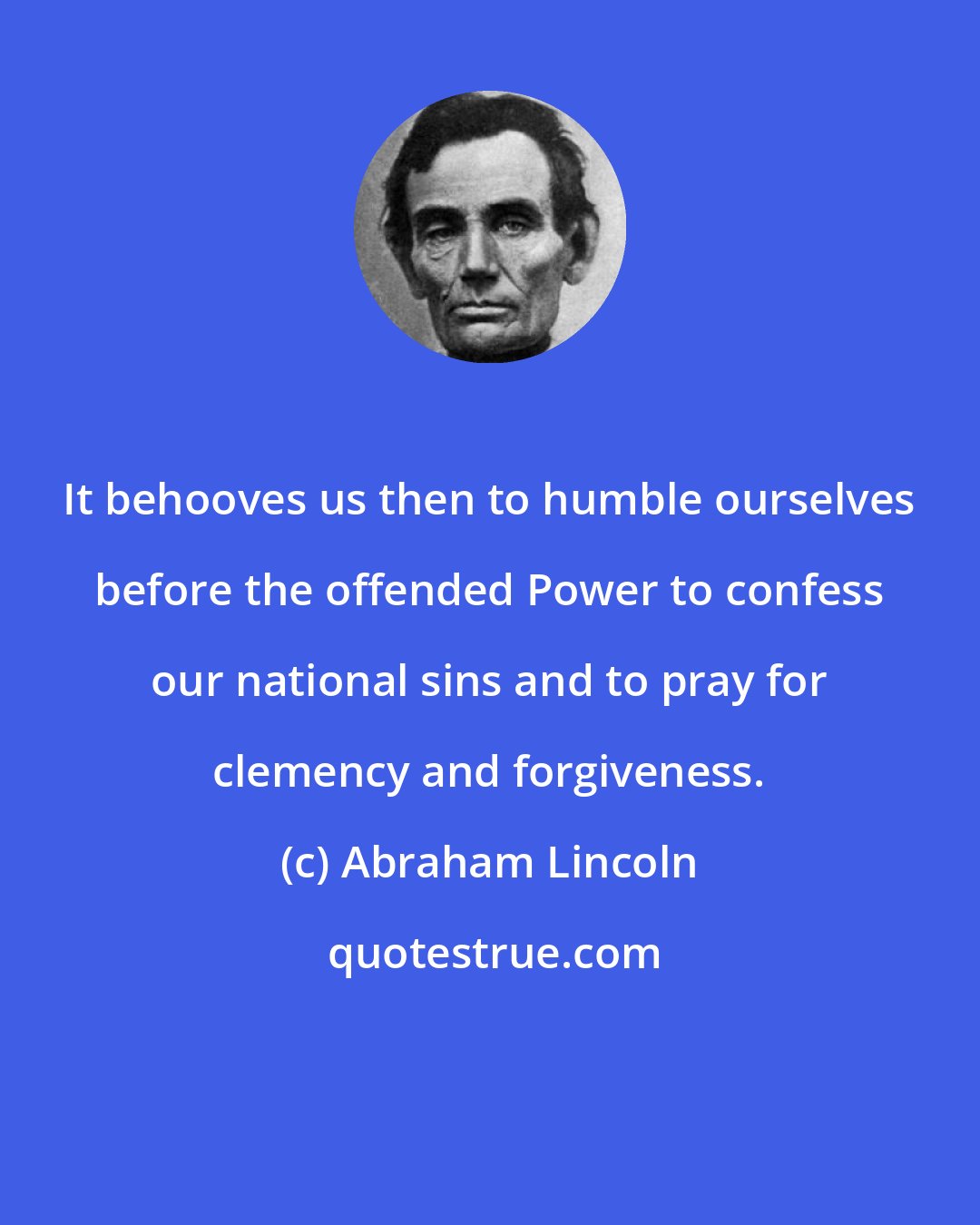 Abraham Lincoln: It behooves us then to humble ourselves before the offended Power to confess our national sins and to pray for clemency and forgiveness.