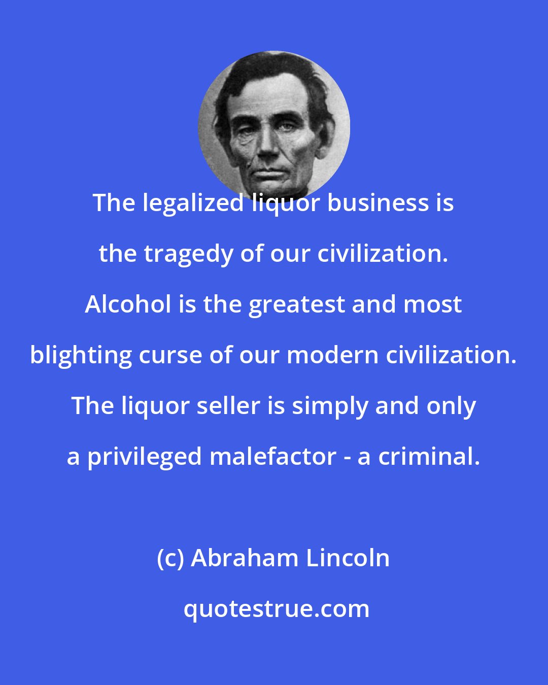Abraham Lincoln: The legalized liquor business is the tragedy of our civilization. Alcohol is the greatest and most blighting curse of our modern civilization. The liquor seller is simply and only a privileged malefactor - a criminal.