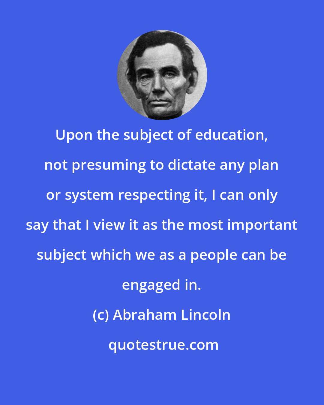 Abraham Lincoln: Upon the subject of education, not presuming to dictate any plan or system respecting it, I can only say that I view it as the most important subject which we as a people can be engaged in.