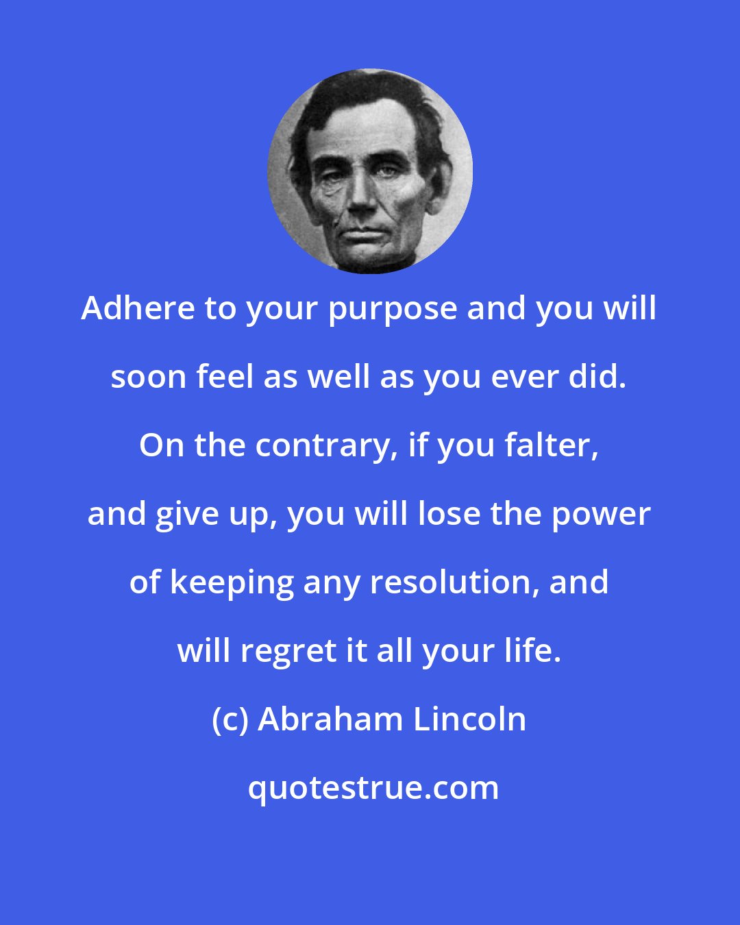 Abraham Lincoln: Adhere to your purpose and you will soon feel as well as you ever did. On the contrary, if you falter, and give up, you will lose the power of keeping any resolution, and will regret it all your life.