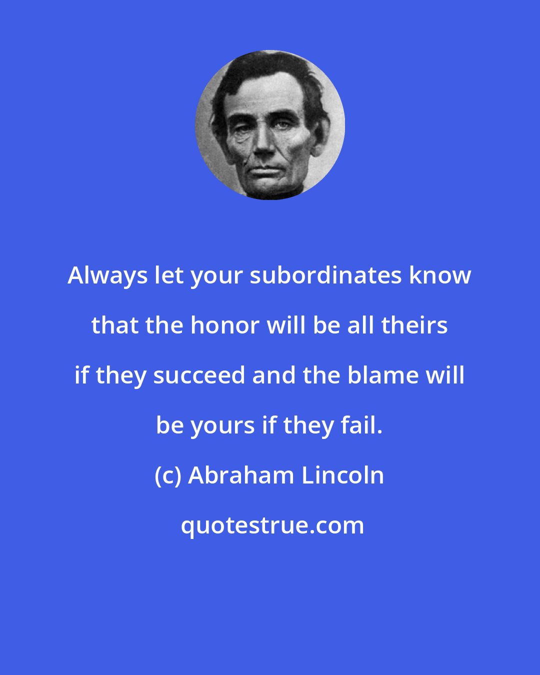 Abraham Lincoln: Always let your subordinates know that the honor will be all theirs if they succeed and the blame will be yours if they fail.