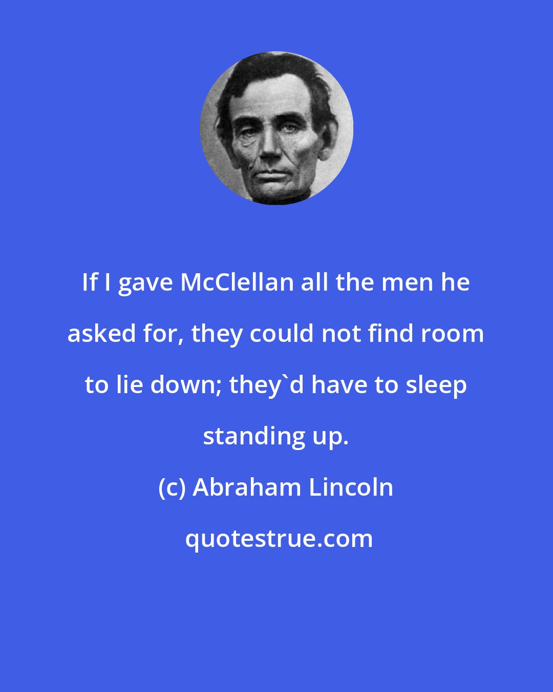 Abraham Lincoln: If I gave McClellan all the men he asked for, they could not find room to lie down; they'd have to sleep standing up.