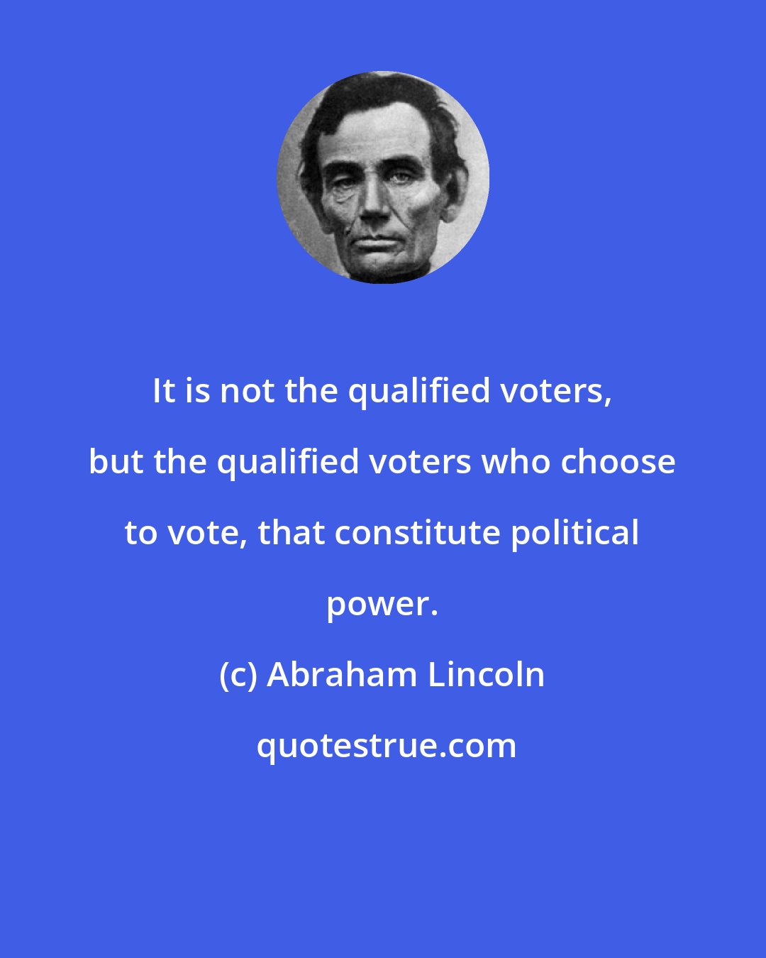 Abraham Lincoln: It is not the qualified voters, but the qualified voters who choose to vote, that constitute political power.