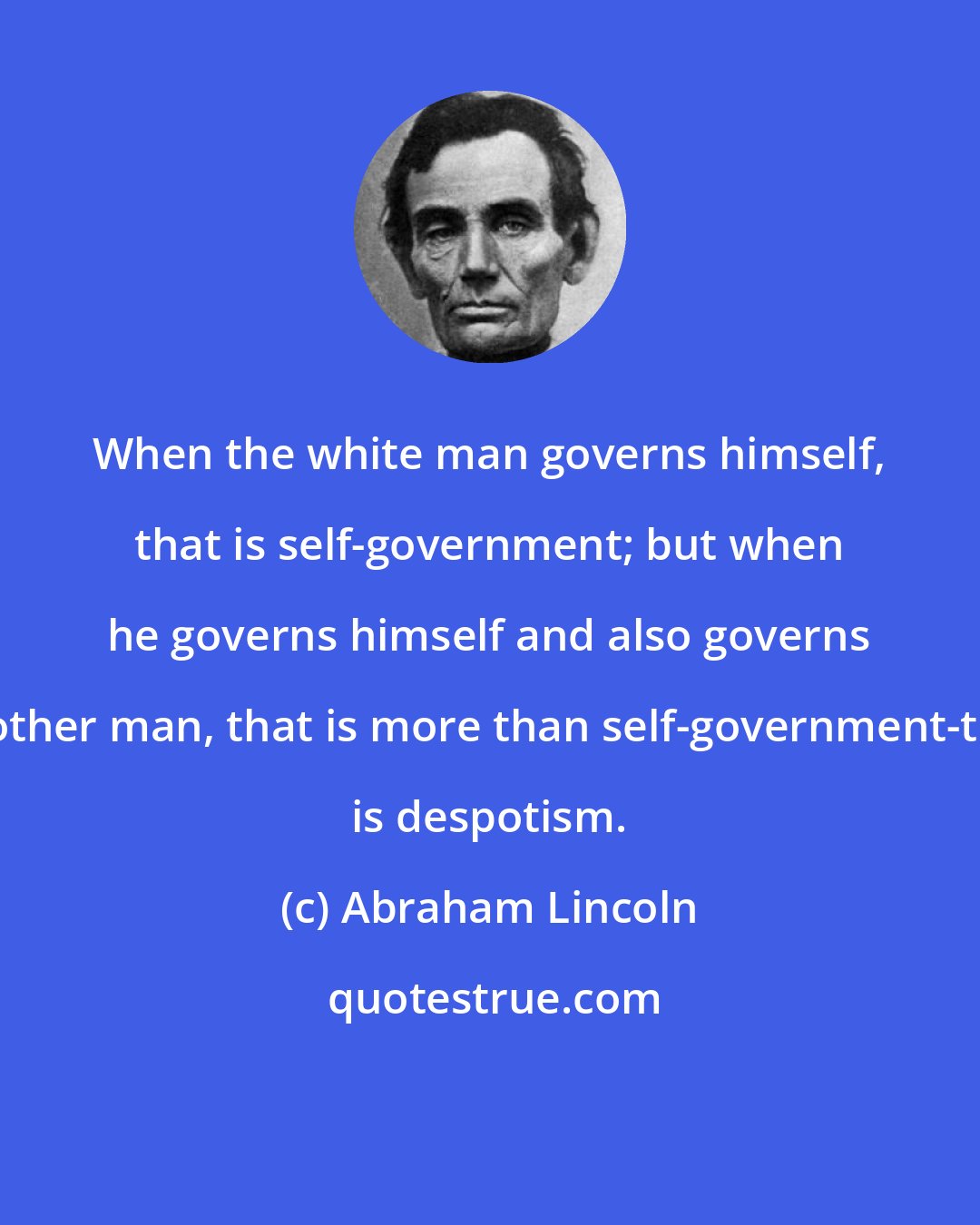 Abraham Lincoln: When the white man governs himself, that is self-government; but when he governs himself and also governs another man, that is more than self-government-that is despotism.