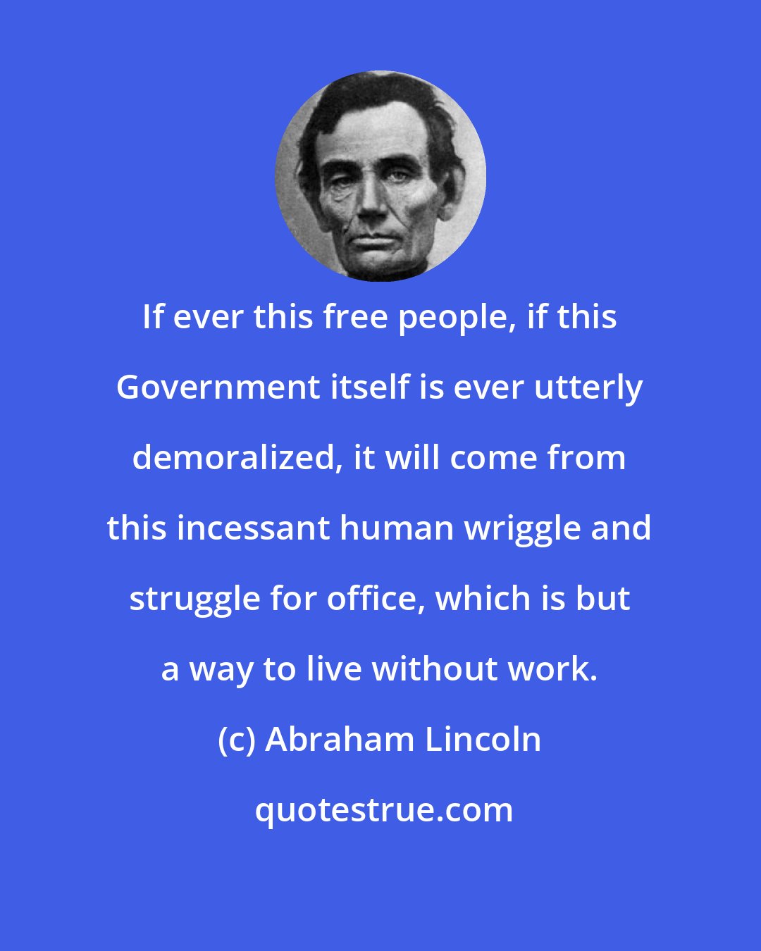 Abraham Lincoln: If ever this free people, if this Government itself is ever utterly demoralized, it will come from this incessant human wriggle and struggle for office, which is but a way to live without work.