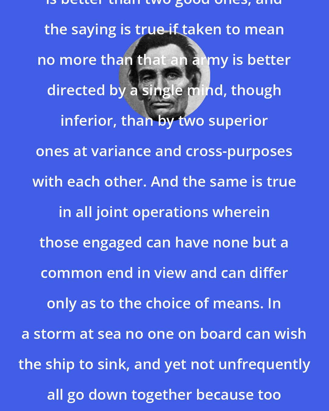 Abraham Lincoln: It has been said that one bad general is better than two good ones, and the saying is true if taken to mean no more than that an army is better directed by a single mind, though inferior, than by two superior ones at variance and cross-purposes with each other. And the same is true in all joint operations wherein those engaged can have none but a common end in view and can differ only as to the choice of means. In a storm at sea no one on board can wish the ship to sink, and yet not unfrequently all go down together because too many will direct and no single mind can be allowed to control.