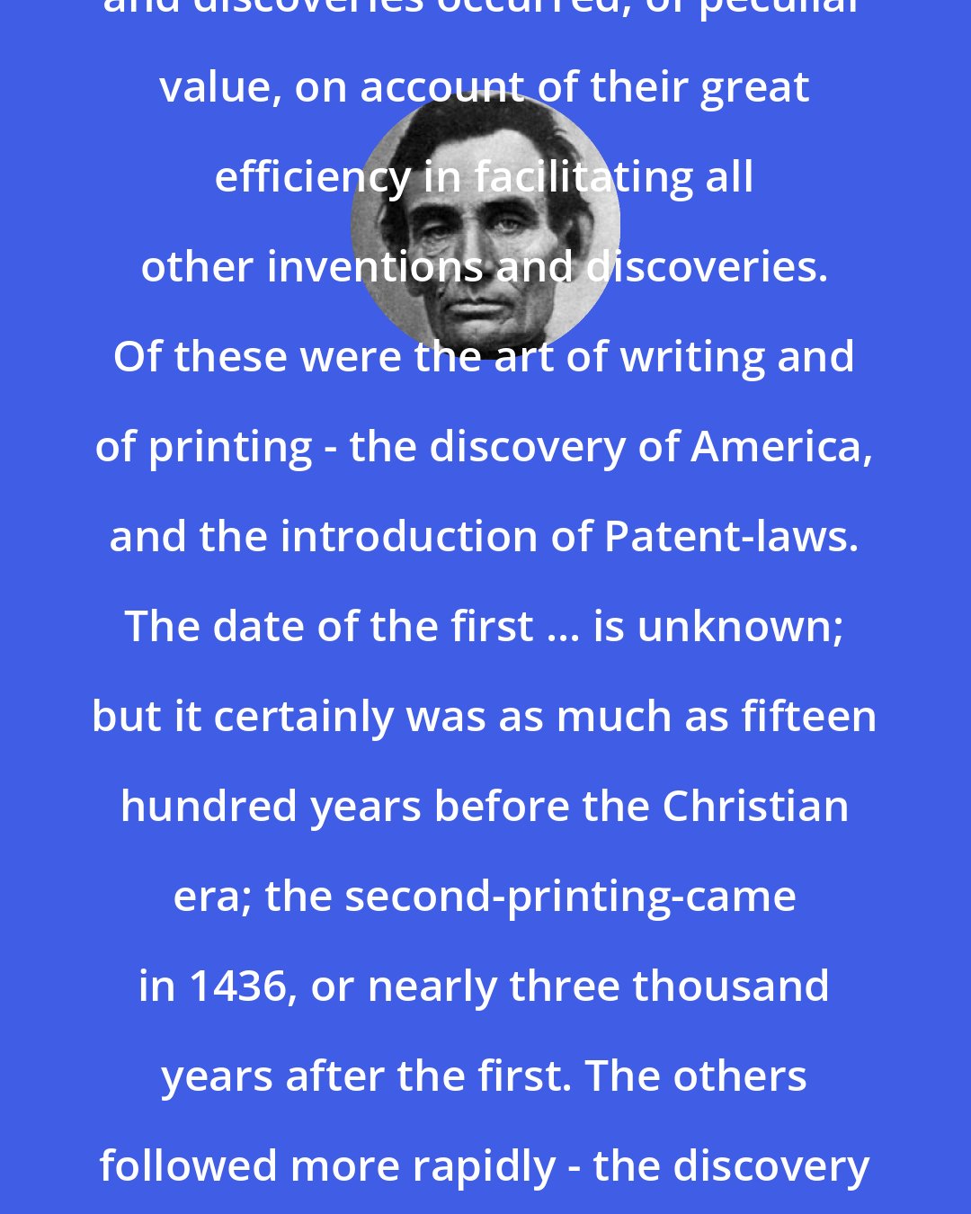 Abraham Lincoln: In the world's history certain inventions and discoveries occurred, of peculiar value, on account of their great efficiency in facilitating all other inventions and discoveries. Of these were the art of writing and of printing - the discovery of America, and the introduction of Patent-laws. The date of the first ... is unknown; but it certainly was as much as fifteen hundred years before the Christian era; the second-printing-came in 1436, or nearly three thousand years after the first. The others followed more rapidly - the discovery of America in 1492, and the first patent laws in 1624.