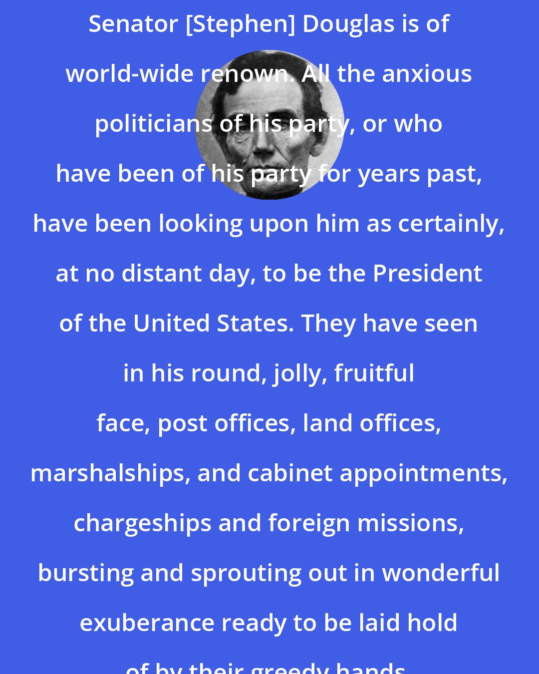 Abraham Lincoln: Senator [Stephen] Douglas is of world-wide renown. All the anxious politicians of his party, or who have been of his party for years past, have been looking upon him as certainly, at no distant day, to be the President of the United States. They have seen in his round, jolly, fruitful face, post offices, land offices, marshalships, and cabinet appointments, chargeships and foreign missions, bursting and sprouting out in wonderful exuberance ready to be laid hold of by their greedy hands.