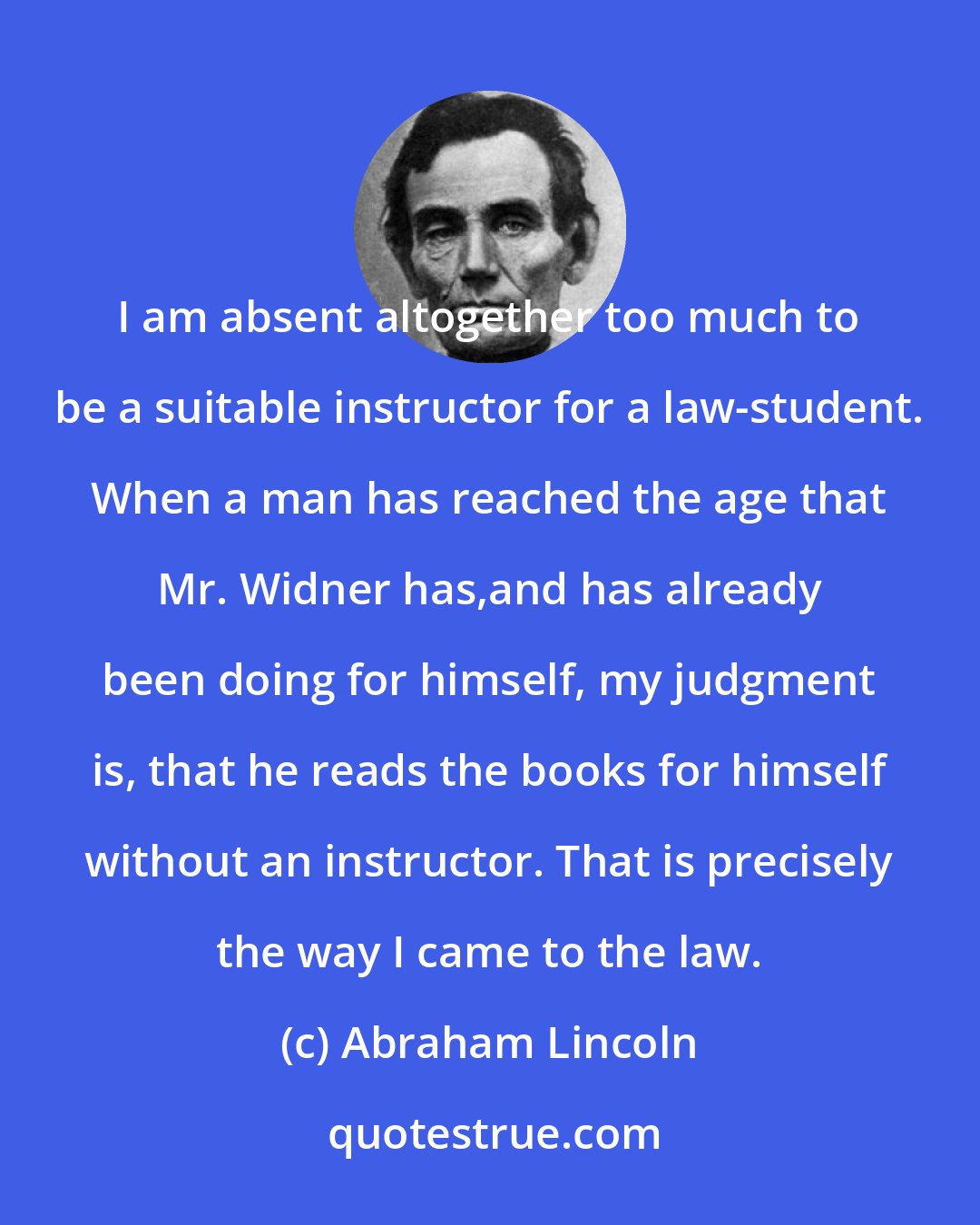 Abraham Lincoln: I am absent altogether too much to be a suitable instructor for a law-student. When a man has reached the age that Mr. Widner has,and has already been doing for himself, my judgment is, that he reads the books for himself without an instructor. That is precisely the way I came to the law.