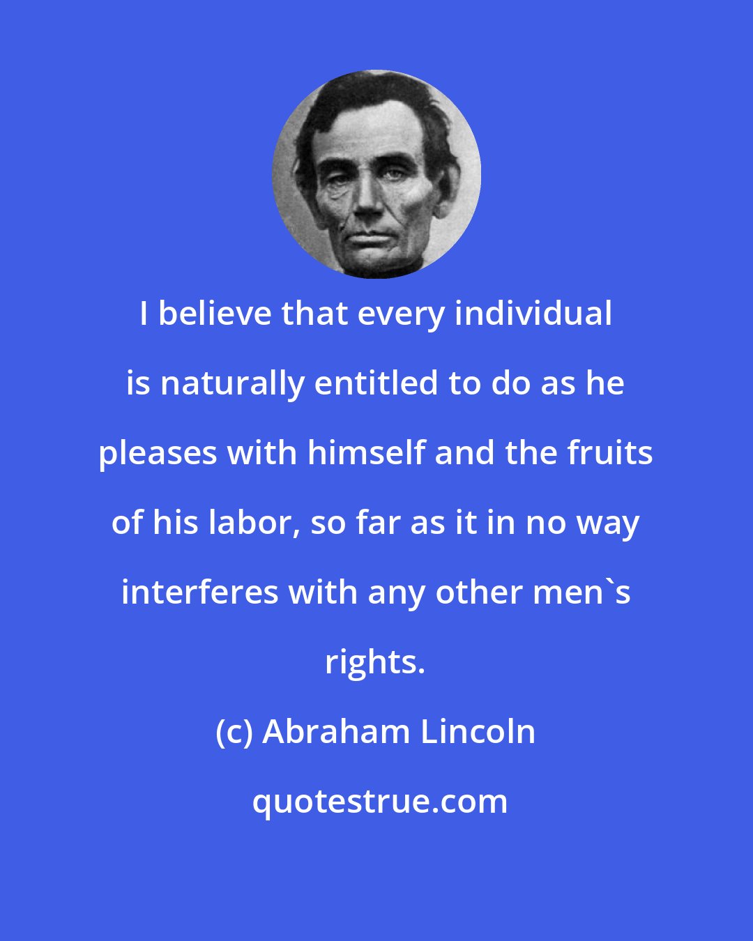 Abraham Lincoln: I believe that every individual is naturally entitled to do as he pleases with himself and the fruits of his labor, so far as it in no way interferes with any other men's rights.