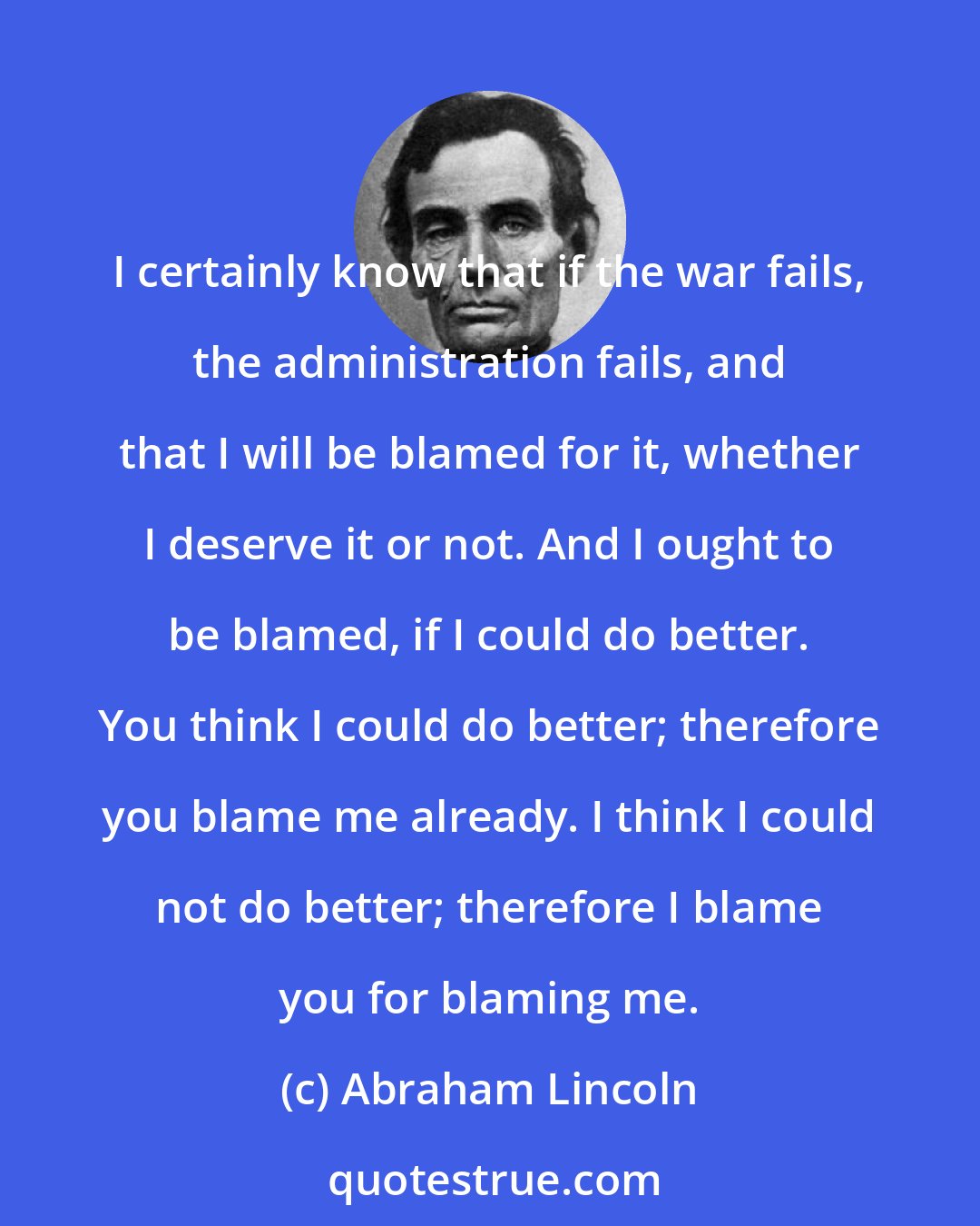 Abraham Lincoln: I certainly know that if the war fails, the administration fails, and that I will be blamed for it, whether I deserve it or not. And I ought to be blamed, if I could do better. You think I could do better; therefore you blame me already. I think I could not do better; therefore I blame you for blaming me.