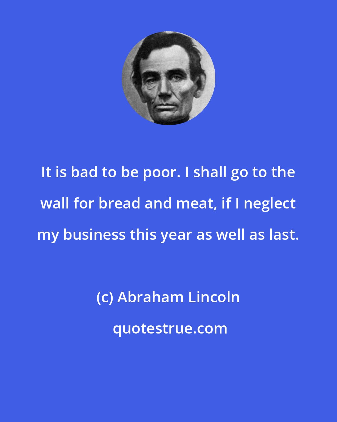 Abraham Lincoln: It is bad to be poor. I shall go to the wall for bread and meat, if I neglect my business this year as well as last.