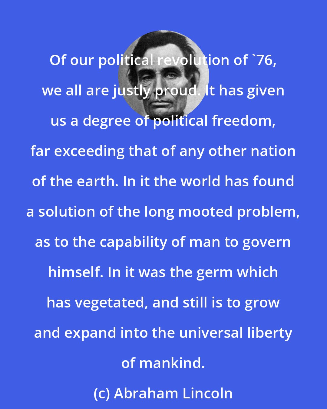Abraham Lincoln: Of our political revolution of '76, we all are justly proud. It has given us a degree of political freedom, far exceeding that of any other nation of the earth. In it the world has found a solution of the long mooted problem, as to the capability of man to govern himself. In it was the germ which has vegetated, and still is to grow and expand into the universal liberty of mankind.