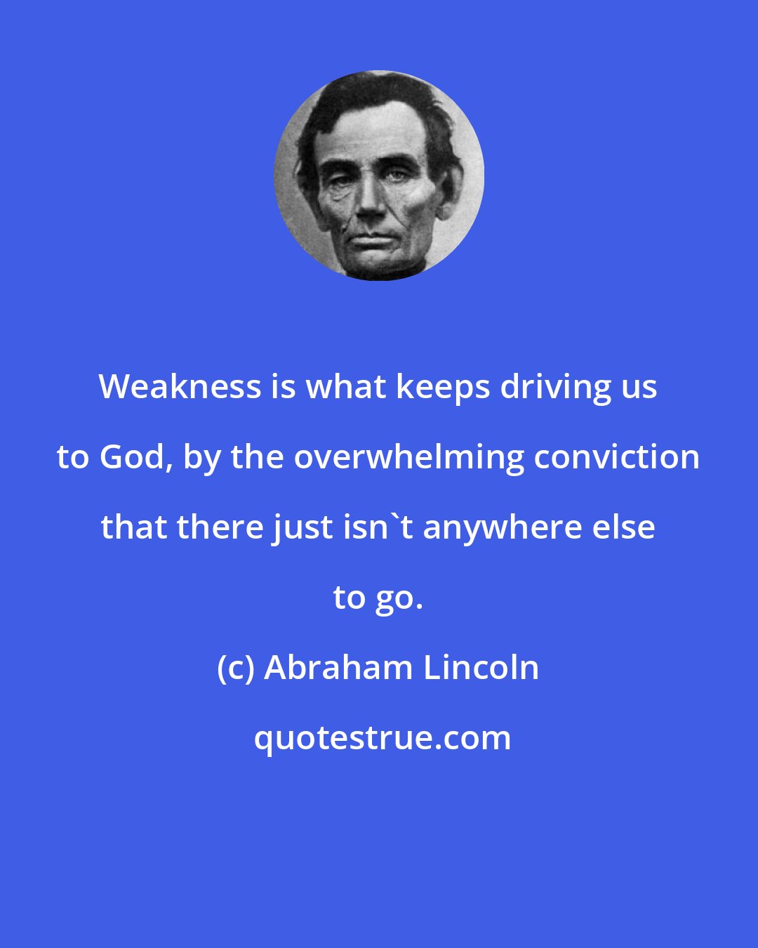 Abraham Lincoln: Weakness is what keeps driving us to God, by the overwhelming conviction that there just isn't anywhere else to go.