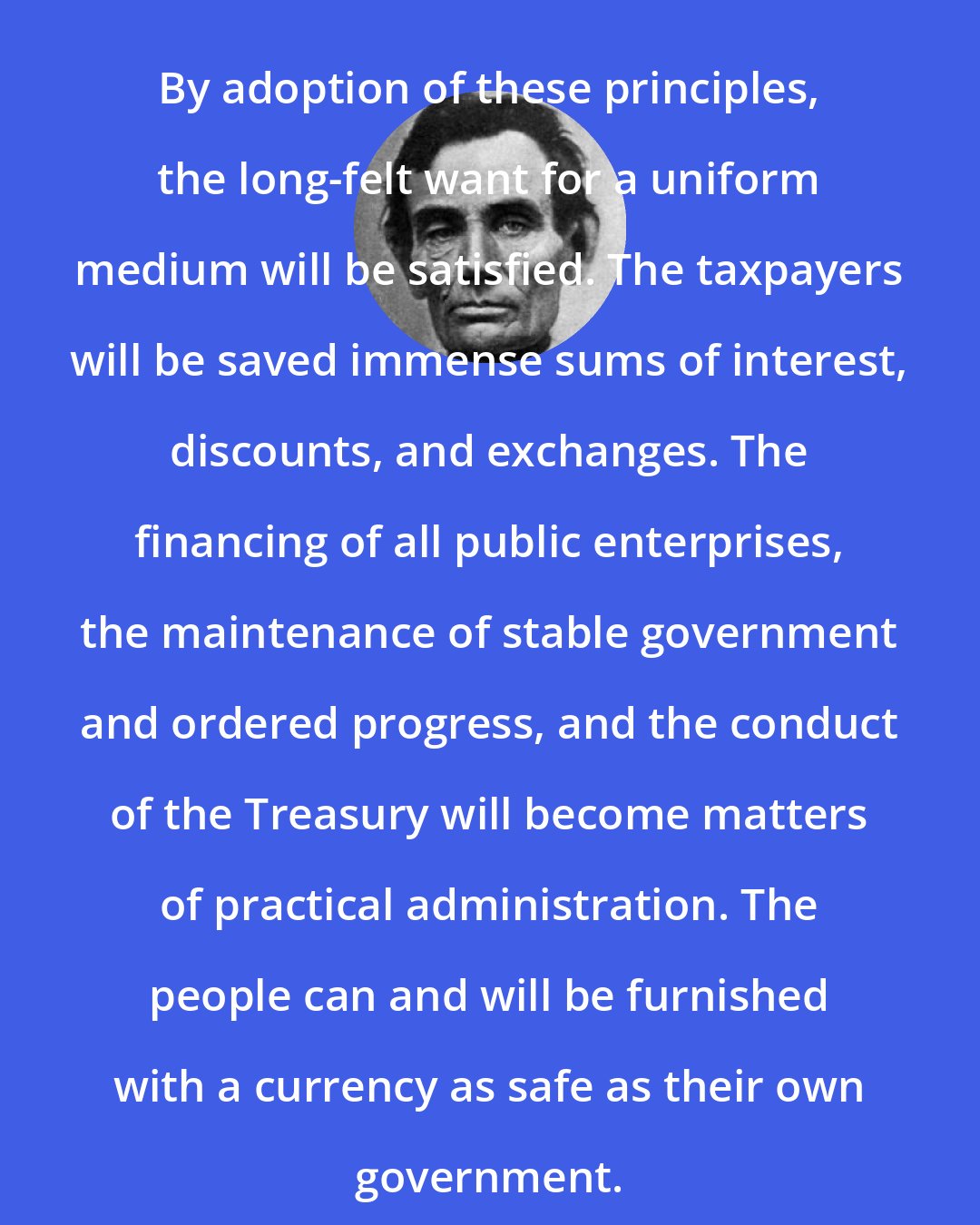 Abraham Lincoln: By adoption of these principles, the long-felt want for a uniform medium will be satisfied. The taxpayers will be saved immense sums of interest, discounts, and exchanges. The financing of all public enterprises, the maintenance of stable government and ordered progress, and the conduct of the Treasury will become matters of practical administration. The people can and will be furnished with a currency as safe as their own government.
