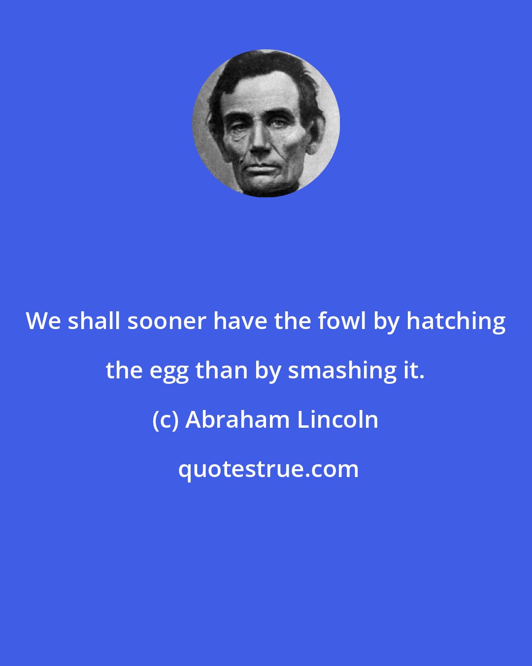Abraham Lincoln: We shall sooner have the fowl by hatching the egg than by smashing it.