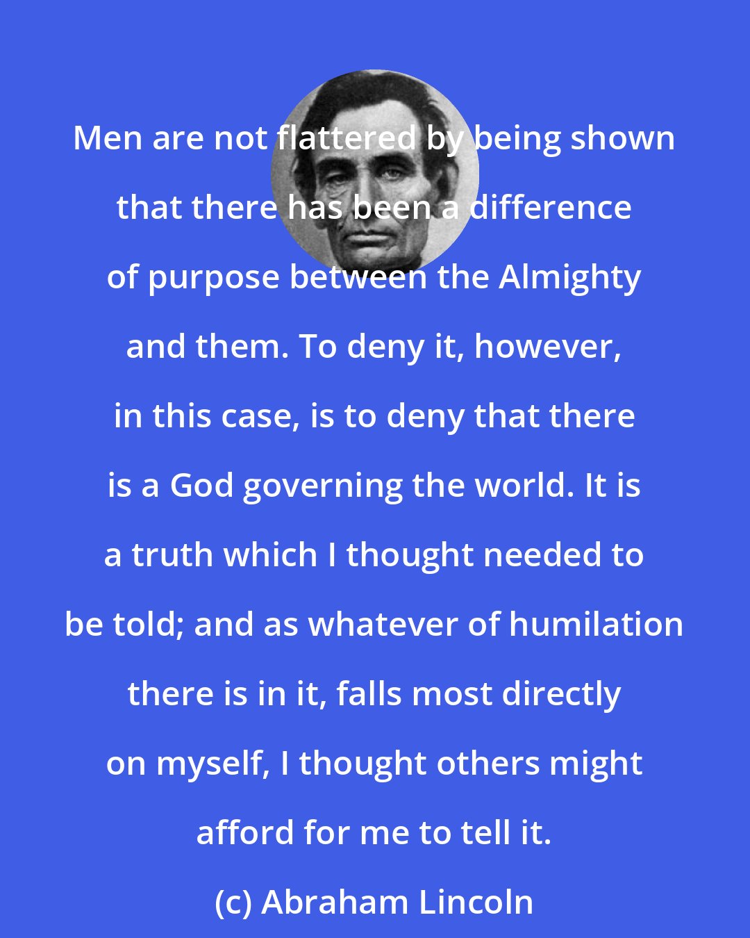 Abraham Lincoln: Men are not flattered by being shown that there has been a difference of purpose between the Almighty and them. To deny it, however, in this case, is to deny that there is a God governing the world. It is a truth which I thought needed to be told; and as whatever of humilation there is in it, falls most directly on myself, I thought others might afford for me to tell it.