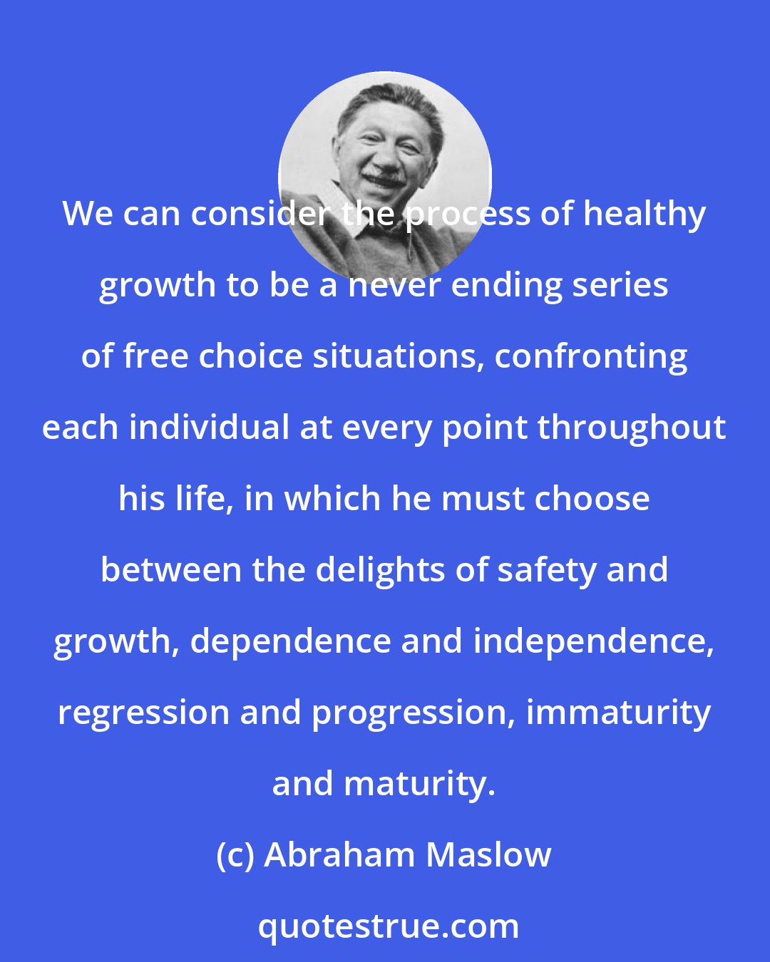 Abraham Maslow: We can consider the process of healthy growth to be a never ending series of free choice situations, confronting each individual at every point throughout his life, in which he must choose between the delights of safety and growth, dependence and independence, regression and progression, immaturity and maturity.