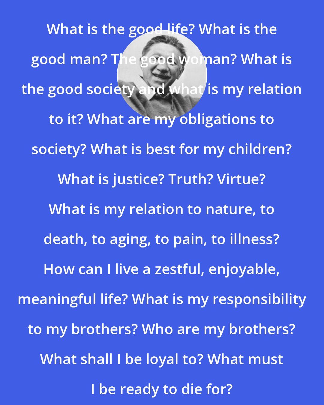 Abraham Maslow: What is the good life? What is the good man? The good woman? What is the good society and what is my relation to it? What are my obligations to society? What is best for my children? What is justice? Truth? Virtue? What is my relation to nature, to death, to aging, to pain, to illness? How can I live a zestful, enjoyable, meaningful life? What is my responsibility to my brothers? Who are my brothers? What shall I be loyal to? What must I be ready to die for?