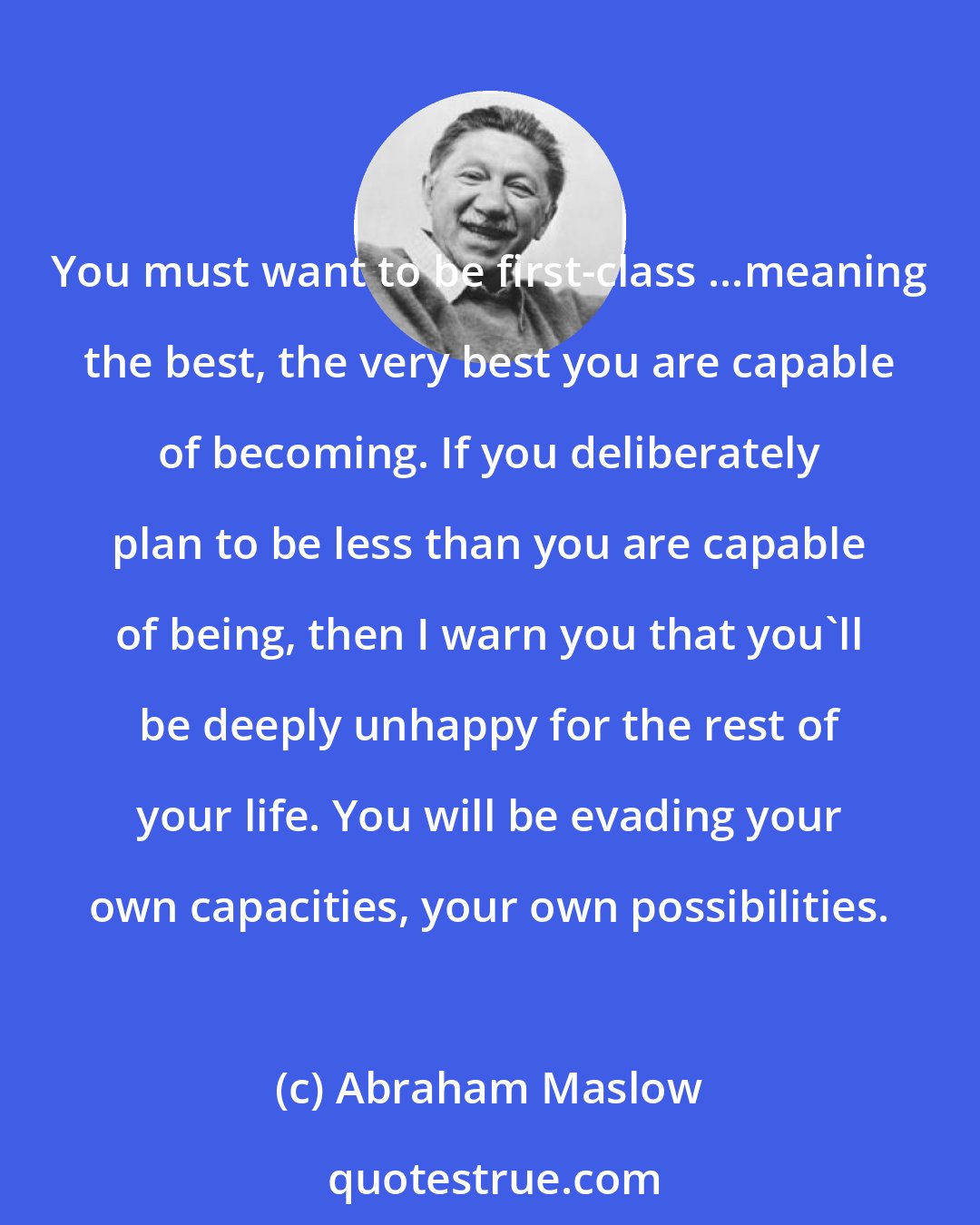 Abraham Maslow: You must want to be first-class ...meaning the best, the very best you are capable of becoming. If you deliberately plan to be less than you are capable of being, then I warn you that you'll be deeply unhappy for the rest of your life. You will be evading your own capacities, your own possibilities.