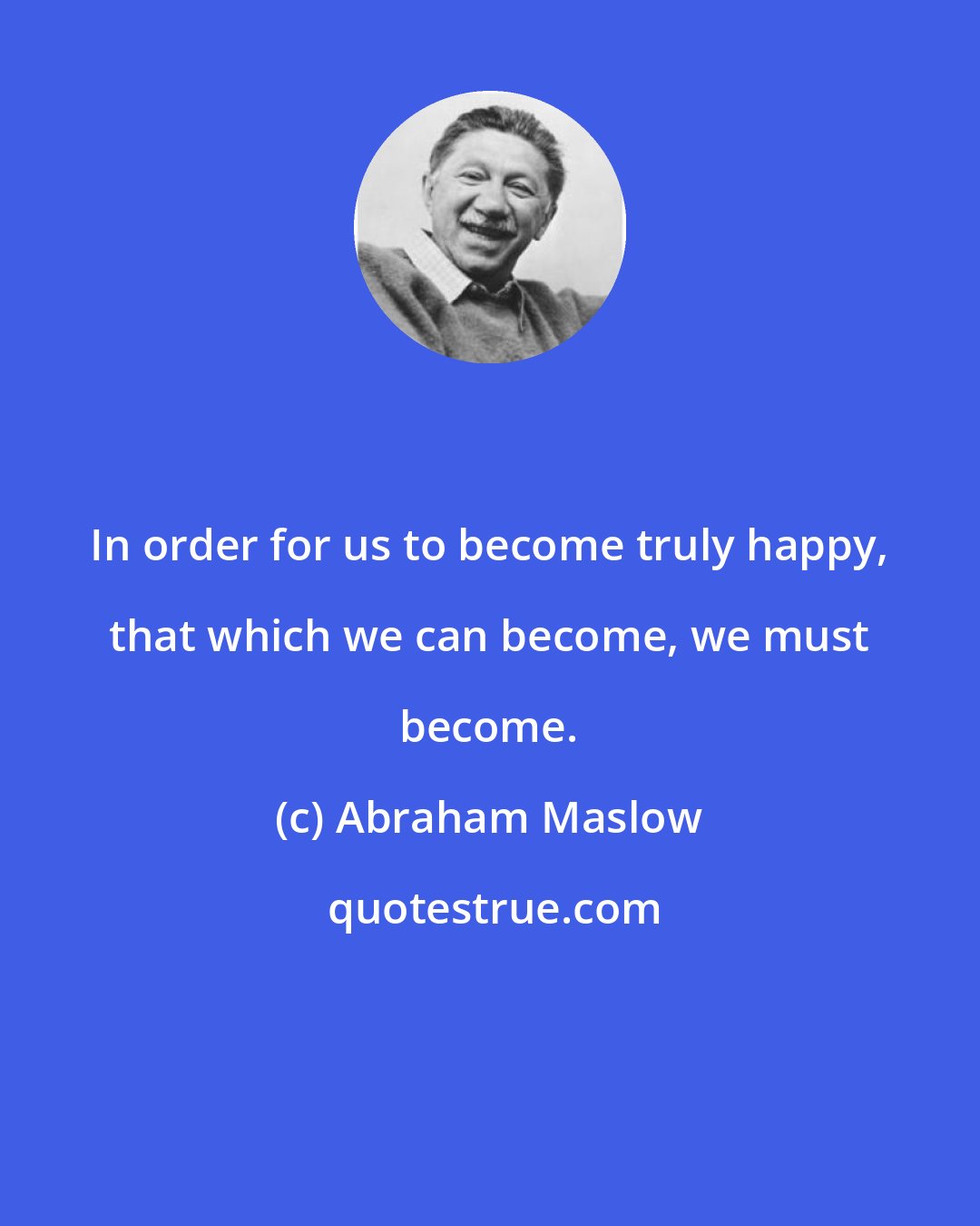 Abraham Maslow: In order for us to become truly happy, that which we can become, we must become.