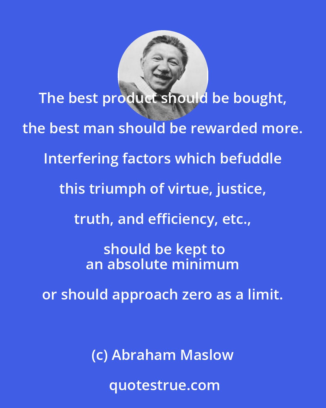 Abraham Maslow: The best product should be bought, the best man should be rewarded more. Interfering factors which befuddle this triumph of virtue, justice, truth, and efficiency, etc., should be kept to
 an absolute minimum or should approach zero as a limit.