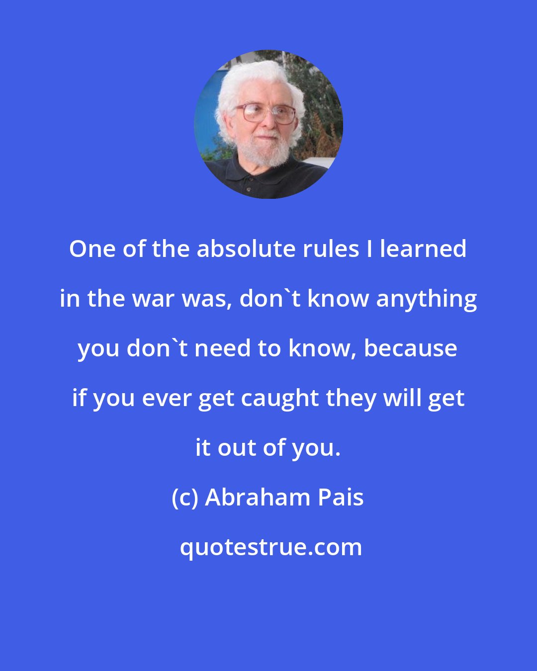 Abraham Pais: One of the absolute rules I learned in the war was, don't know anything you don't need to know, because if you ever get caught they will get it out of you.