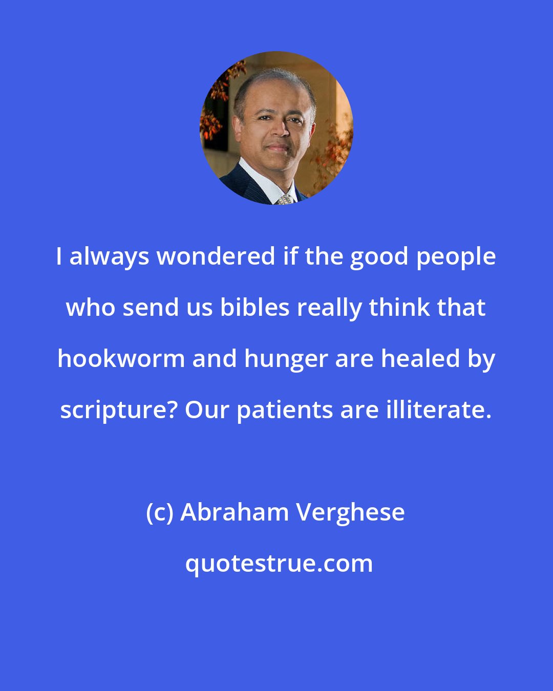 Abraham Verghese: I always wondered if the good people who send us bibles really think that hookworm and hunger are healed by scripture? Our patients are illiterate.