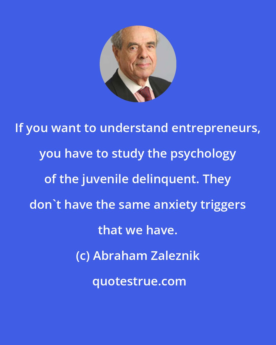 Abraham Zaleznik: If you want to understand entrepreneurs, you have to study the psychology of the juvenile delinquent. They don't have the same anxiety triggers that we have.