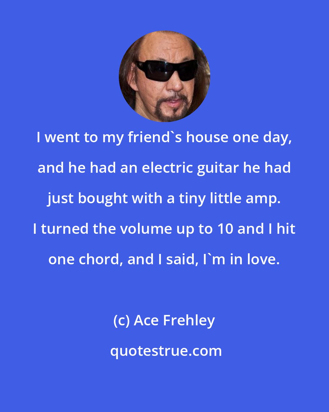 Ace Frehley: I went to my friend's house one day, and he had an electric guitar he had just bought with a tiny little amp. I turned the volume up to 10 and I hit one chord, and I said, I'm in love.