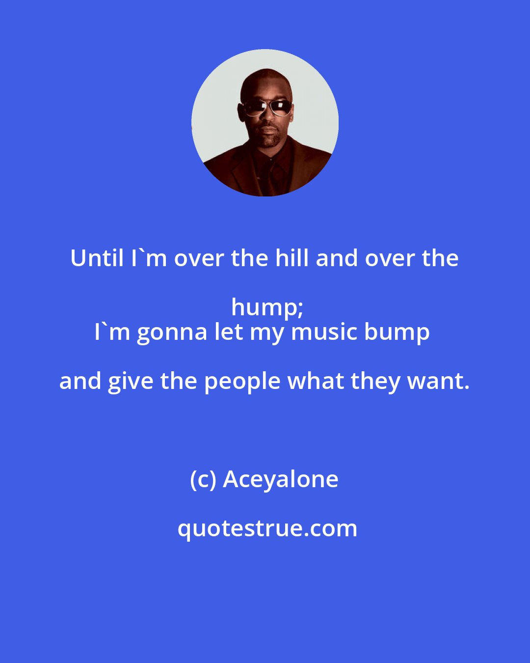 Aceyalone: Until I'm over the hill and over the hump;
I'm gonna let my music bump and give the people what they want.