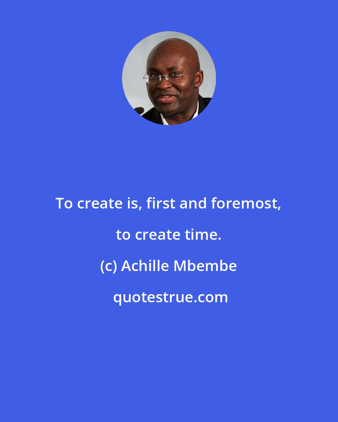 Achille Mbembe: To create is, first and foremost, to create time.