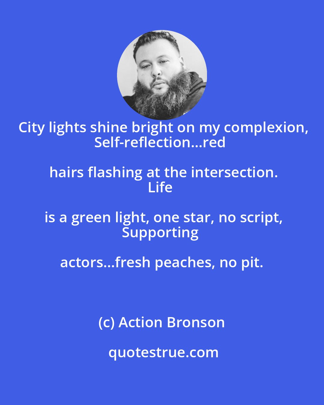 Action Bronson: City lights shine bright on my complexion,
Self-reflection...red hairs flashing at the intersection.
Life is a green light, one star, no script,
Supporting actors...fresh peaches, no pit.