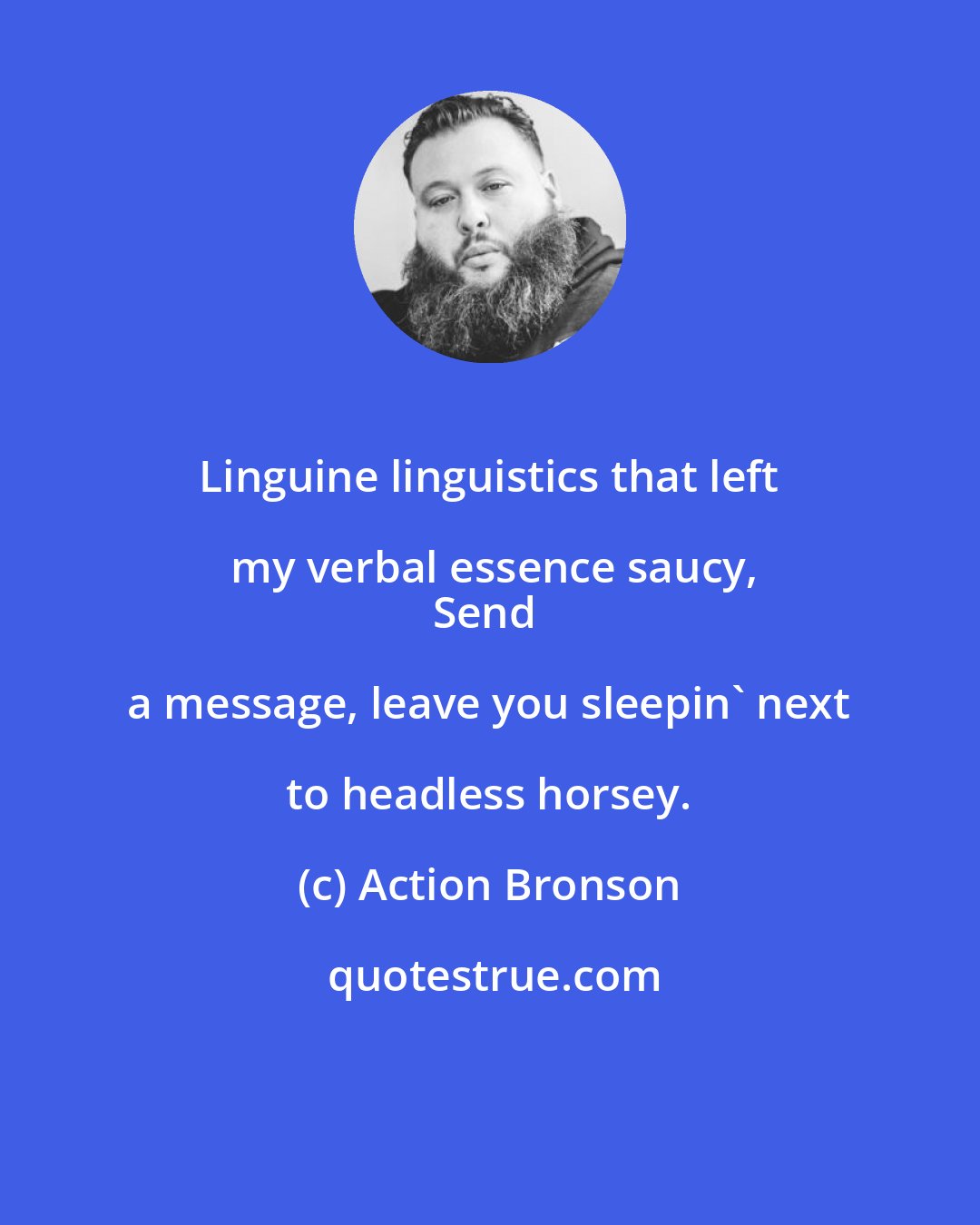 Action Bronson: Linguine linguistics that left my verbal essence saucy,
Send a message, leave you sleepin' next to headless horsey.