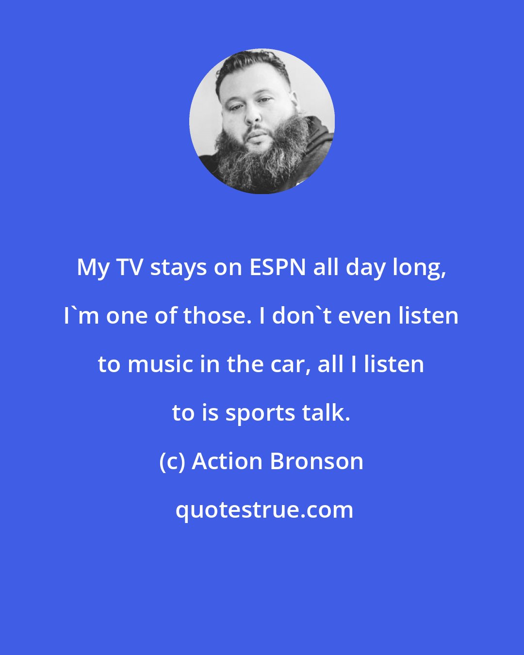 Action Bronson: My TV stays on ESPN all day long, I'm one of those. I don't even listen to music in the car, all I listen to is sports talk.