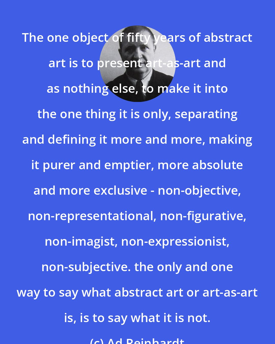 Ad Reinhardt: The one object of fifty years of abstract art is to present art-as-art and as nothing else, to make it into the one thing it is only, separating and defining it more and more, making it purer and emptier, more absolute and more exclusive - non-objective, non-representational, non-figurative, non-imagist, non-expressionist, non-subjective. the only and one way to say what abstract art or art-as-art is, is to say what it is not.