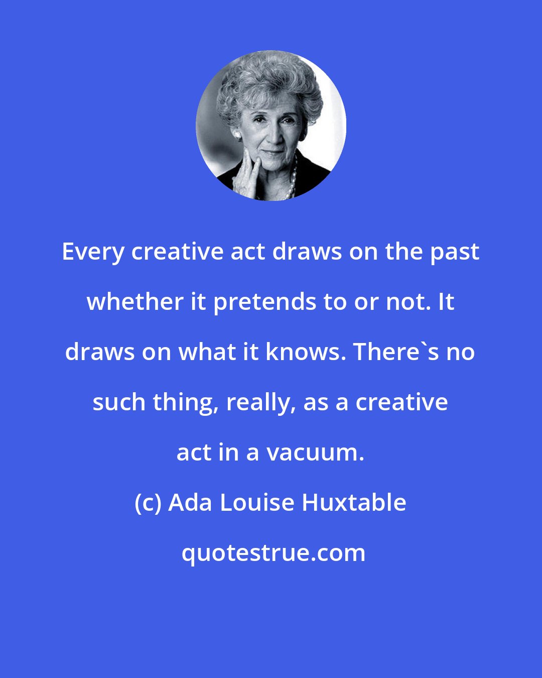 Ada Louise Huxtable: Every creative act draws on the past whether it pretends to or not. It draws on what it knows. There's no such thing, really, as a creative act in a vacuum.