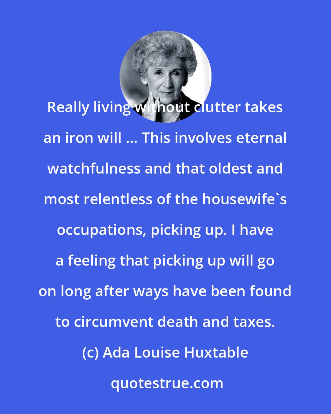 Ada Louise Huxtable: Really living without clutter takes an iron will ... This involves eternal watchfulness and that oldest and most relentless of the housewife's occupations, picking up. I have a feeling that picking up will go on long after ways have been found to circumvent death and taxes.
