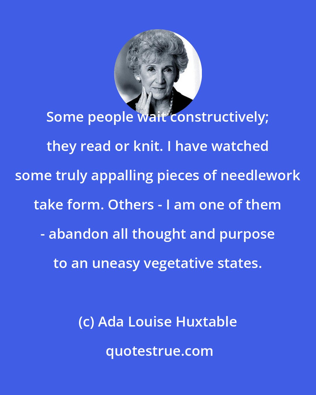 Ada Louise Huxtable: Some people wait constructively; they read or knit. I have watched some truly appalling pieces of needlework take form. Others - I am one of them - abandon all thought and purpose to an uneasy vegetative states.