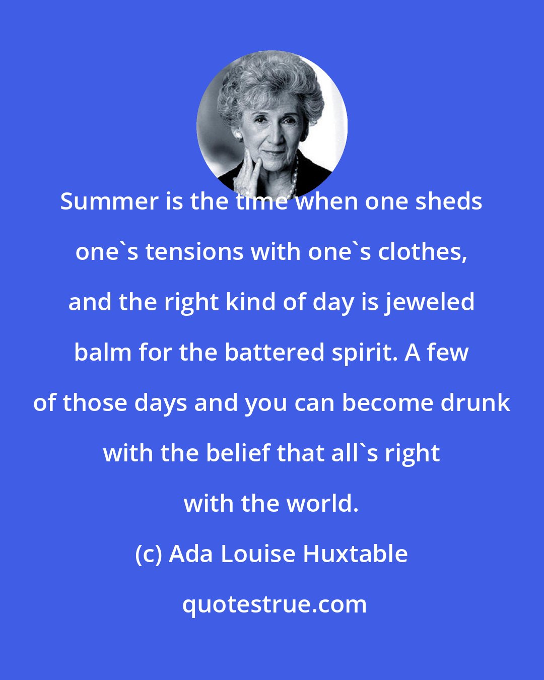Ada Louise Huxtable: Summer is the time when one sheds one's tensions with one's clothes, and the right kind of day is jeweled balm for the battered spirit. A few of those days and you can become drunk with the belief that all's right with the world.