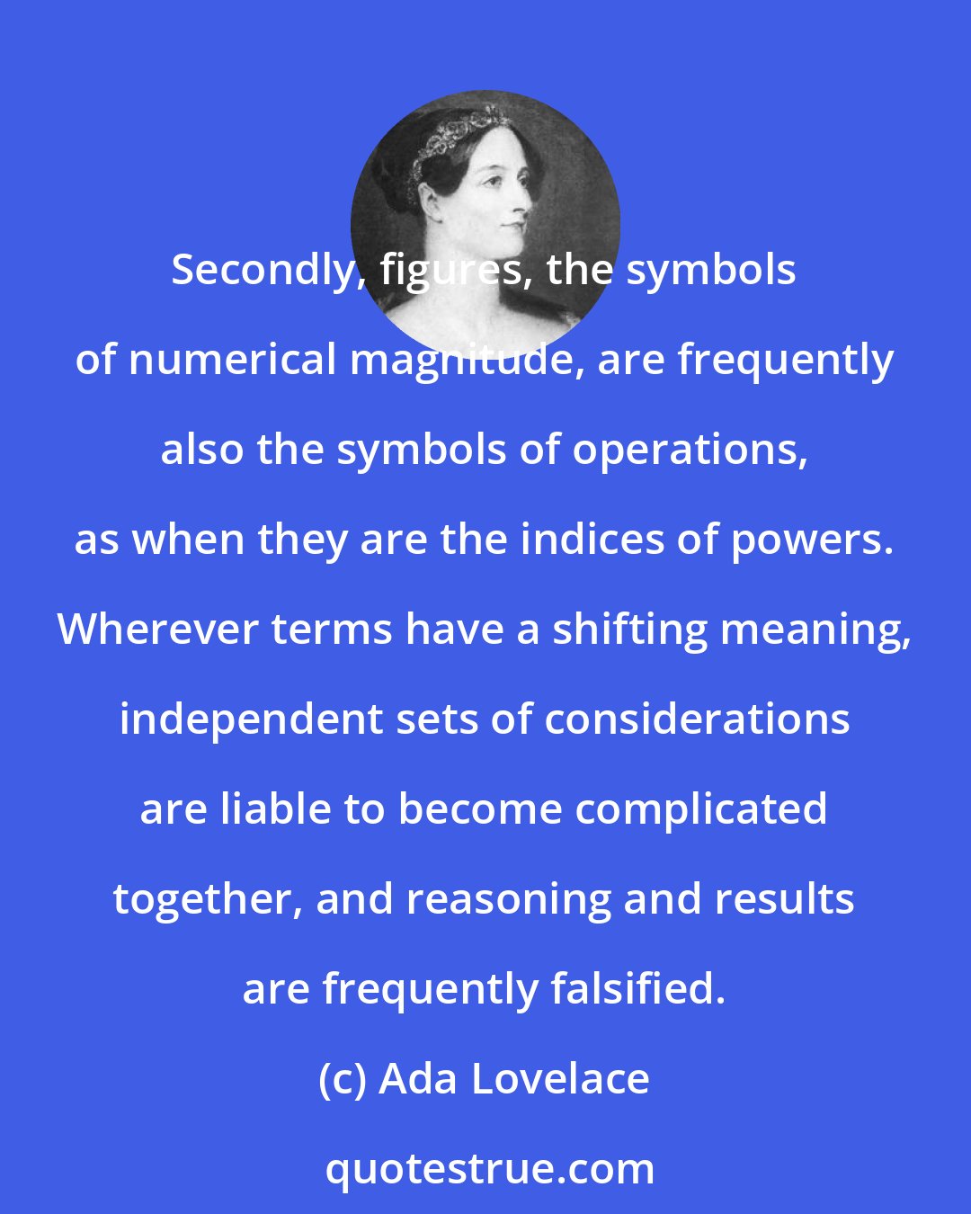 Ada Lovelace: Secondly, figures, the symbols of numerical magnitude, are frequently also the symbols of operations, as when they are the indices of powers. Wherever terms have a shifting meaning, independent sets of considerations are liable to become complicated together, and reasoning and results are frequently falsified.