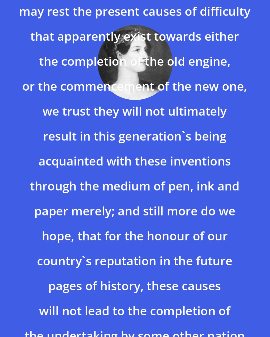 Ada Lovelace: With whomsoever or wheresoever may rest the present causes of difficulty that apparently exist towards either the completion of the old engine, or the commencement of the new one, we trust they will not ultimately result in this generation's being acquainted with these inventions through the medium of pen, ink and paper merely; and still more do we hope, that for the honour of our country's reputation in the future pages of history, these causes will not lead to the completion of the undertaking by some other nation or government.