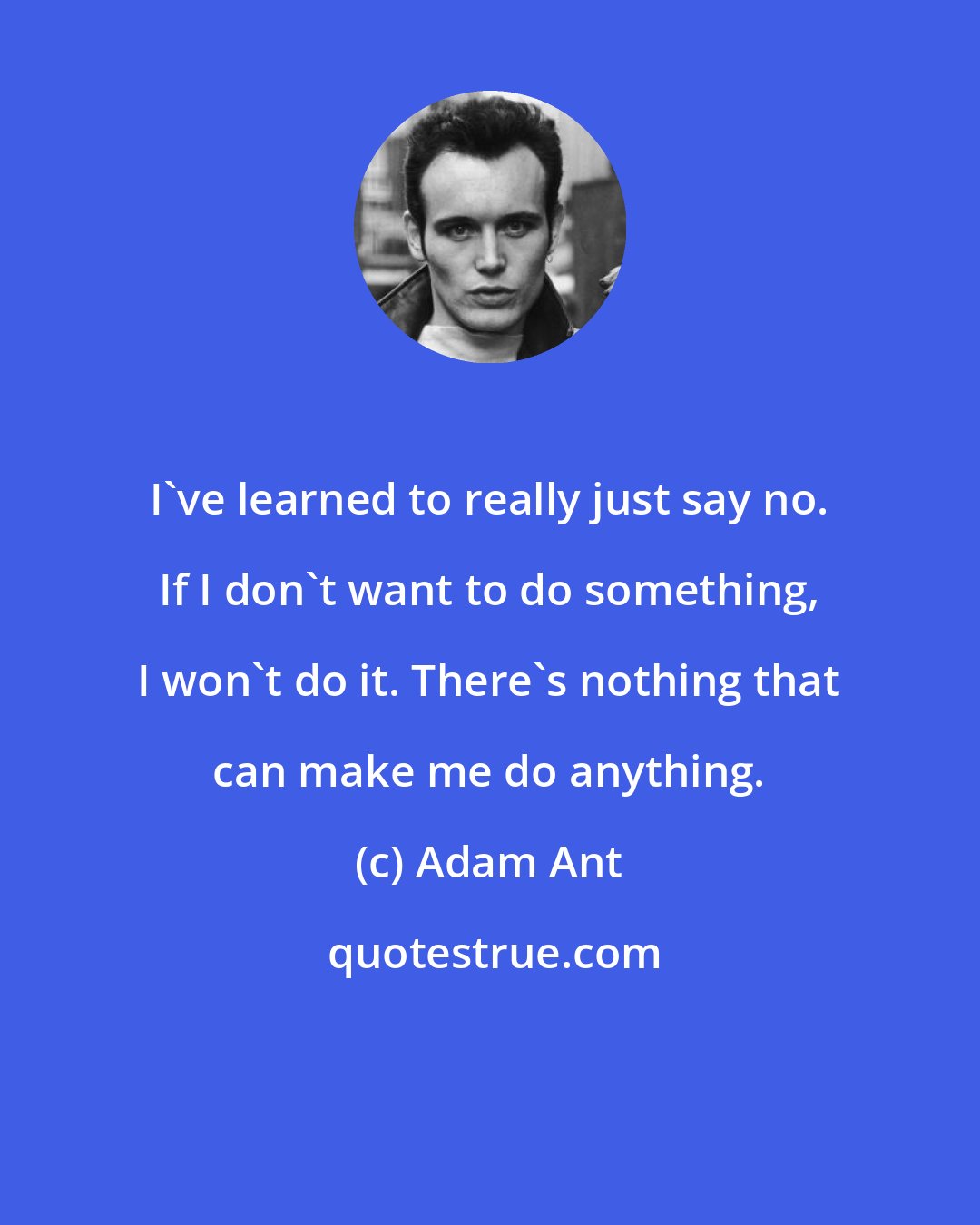 Adam Ant: I've learned to really just say no. If I don't want to do something, I won't do it. There's nothing that can make me do anything.