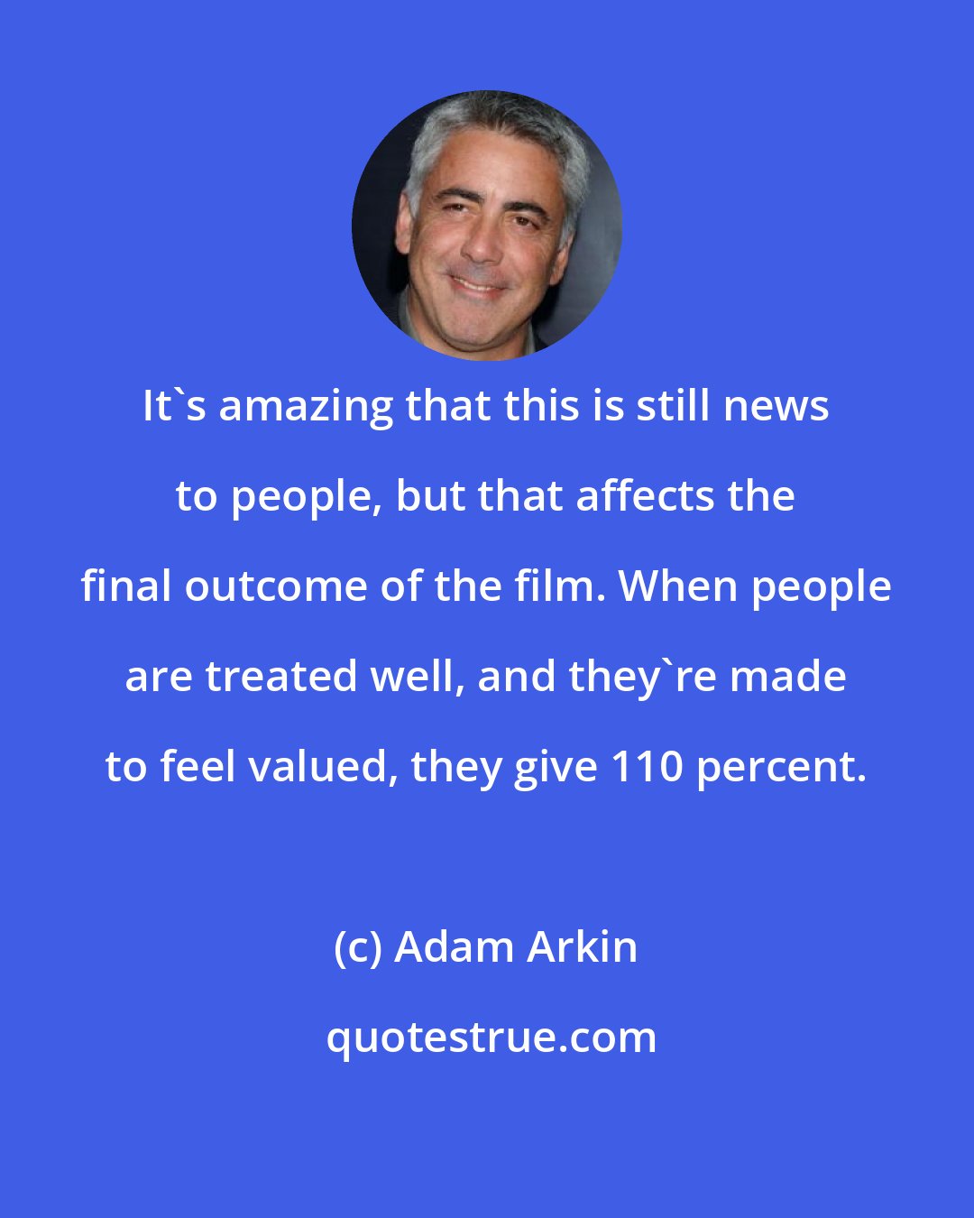 Adam Arkin: It's amazing that this is still news to people, but that affects the final outcome of the film. When people are treated well, and they're made to feel valued, they give 110 percent.