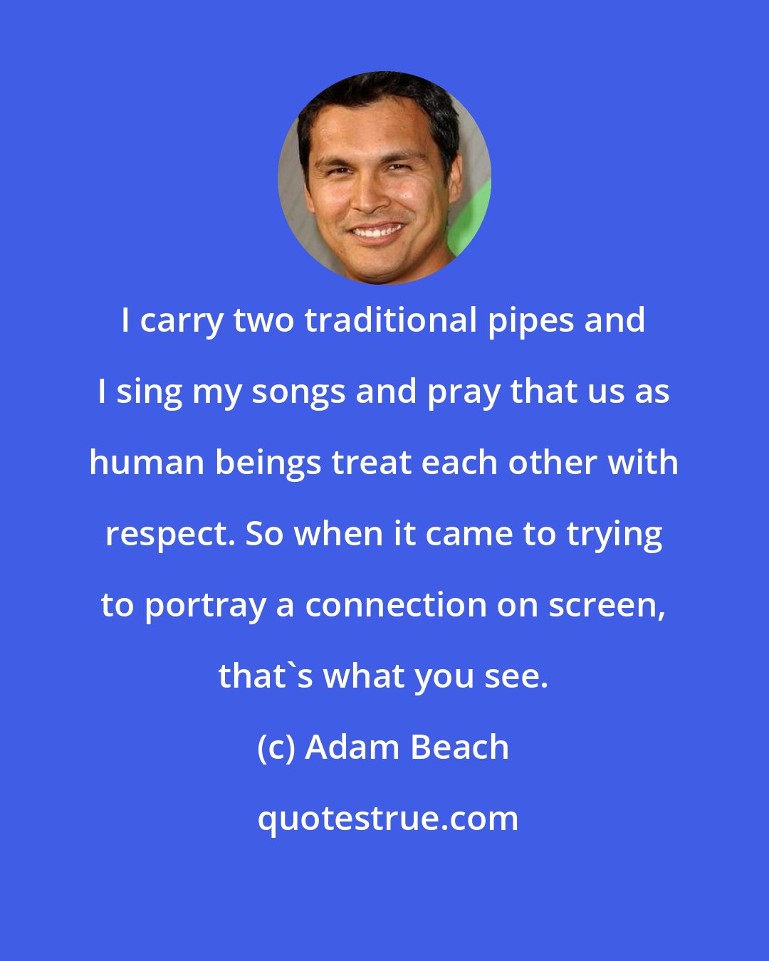Adam Beach: I carry two traditional pipes and I sing my songs and pray that us as human beings treat each other with respect. So when it came to trying to portray a connection on screen, that's what you see.