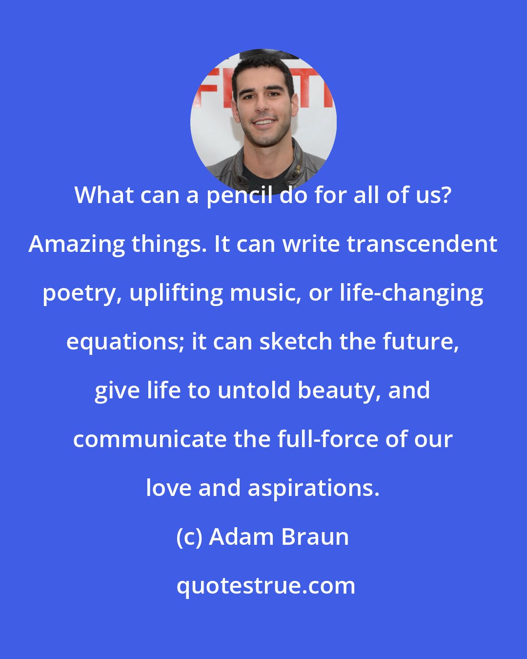 Adam Braun: What can a pencil do for all of us? Amazing things. It can write transcendent poetry, uplifting music, or life-changing equations; it can sketch the future, give life to untold beauty, and communicate the full-force of our love and aspirations.