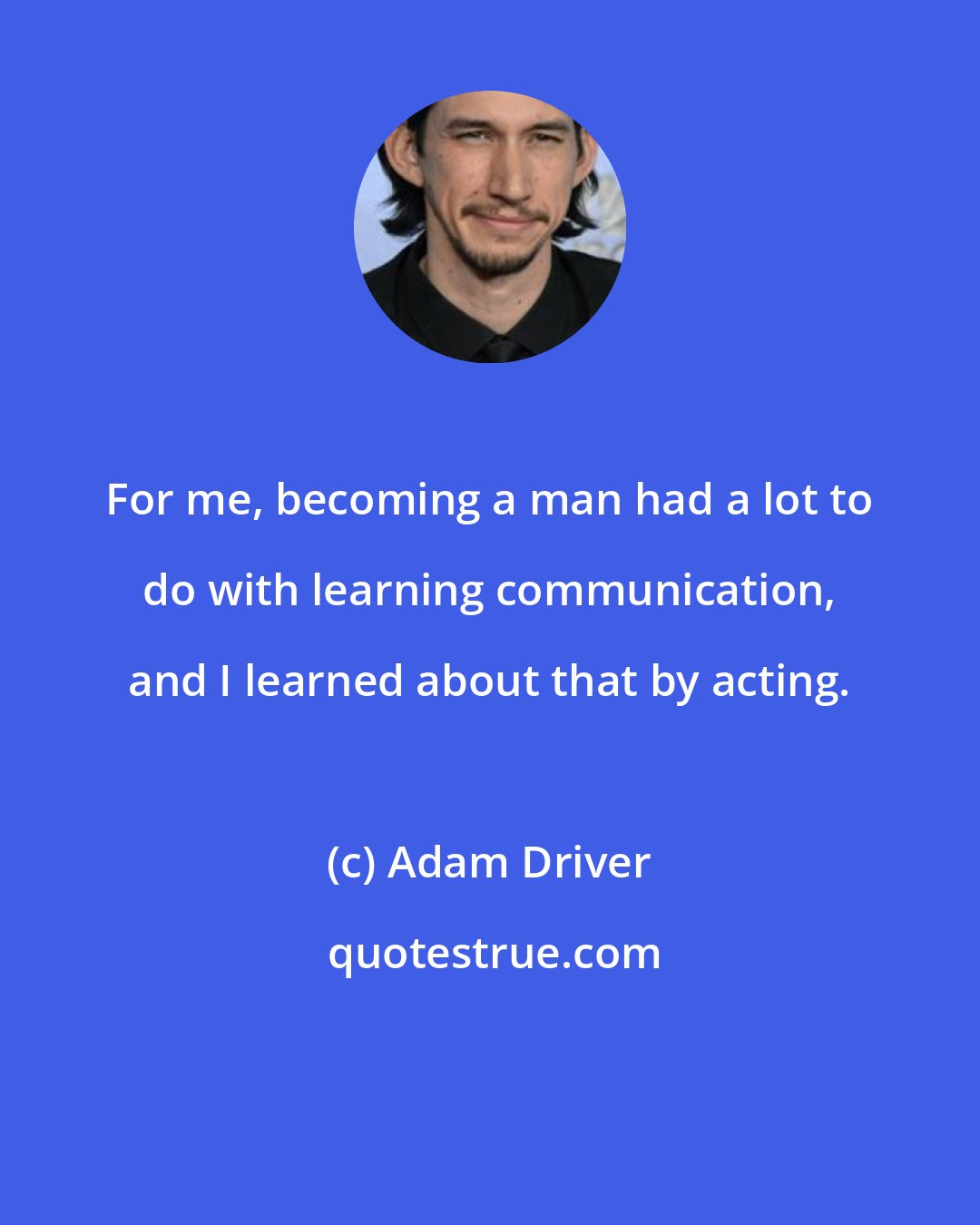 Adam Driver: For me, becoming a man had a lot to do with learning communication, and I learned about that by acting.