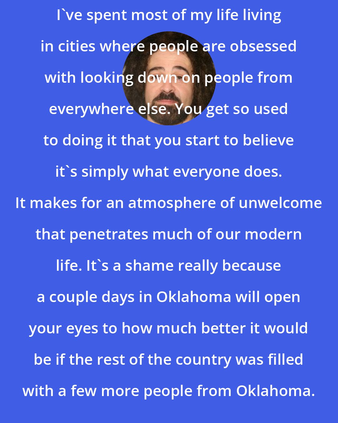 Adam Duritz: I've spent most of my life living in cities where people are obsessed with looking down on people from everywhere else. You get so used to doing it that you start to believe it's simply what everyone does. It makes for an atmosphere of unwelcome that penetrates much of our modern life. It's a shame really because a couple days in Oklahoma will open your eyes to how much better it would be if the rest of the country was filled with a few more people from Oklahoma.