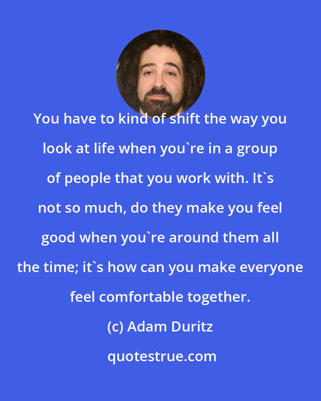 Adam Duritz: You have to kind of shift the way you look at life when you're in a group of people that you work with. It's not so much, do they make you feel good when you're around them all the time; it's how can you make everyone feel comfortable together.